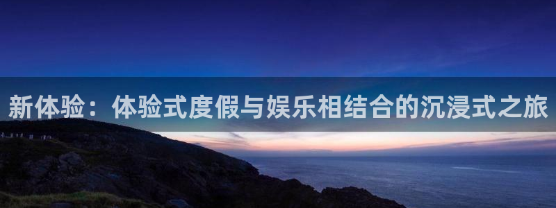 永利皇官官网：新体验：体验式度假与娱乐相结合的沉浸式之旅