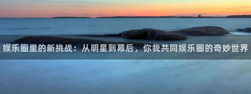 壹号平台app下载安装：娱乐圈里的新挑战：从明星到幕后，你我共同娱乐圈的奇妙世界